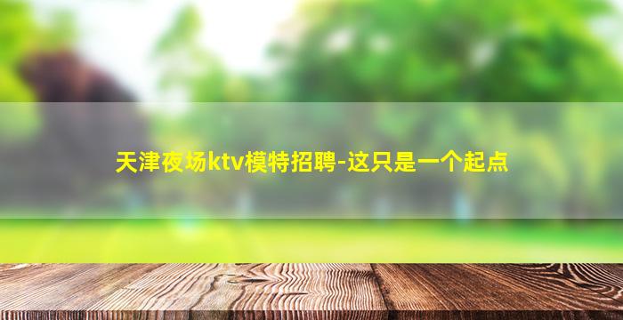 天津夜场ktv模特招聘-这只是一个起点