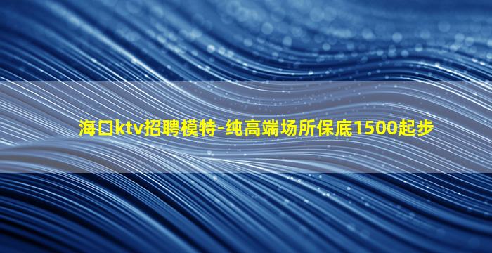 海口ktv招聘模特-纯高端场所保底1500起步